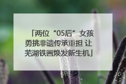 两位“05后”女孩勇挑非遗传承重担 让芜湖铁画焕发新生机