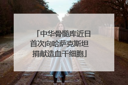 中华骨髓库近日首次向哈萨克斯坦捐献造血干细胞