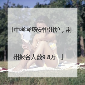中考考场安排出炉，荆州报名人数9.8万+