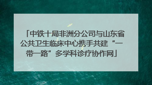 中铁十局非洲分公司与山东省公共卫生临床中心携手共建“一带一路”多学科诊疗协作网