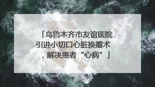 乌鲁木齐市友谊医院引进小切口心脏换瓣术，解决患者“心病”