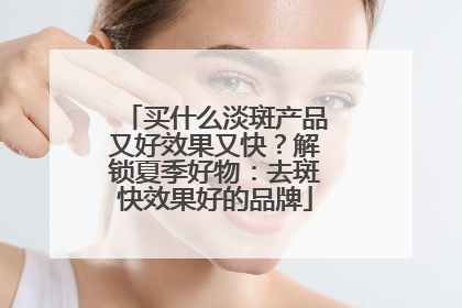 买什么淡斑产品又好效果又快？解锁夏季好物：去斑快效果好的品牌