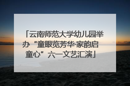 云南师范大学幼儿园举办“童眼览芳华·家韵启童心”六一文艺汇演