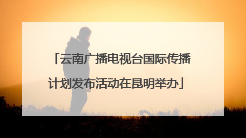 云南广播电视台国际传播计划发布活动在昆明举办