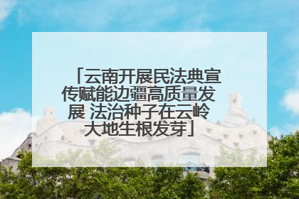 云南开展民法典宣传赋能边疆高质量发展 法治种子在云岭大地生根发芽