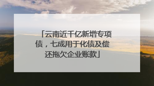 云南近千亿新增专项债，七成用于化债及偿还拖欠企业账款
