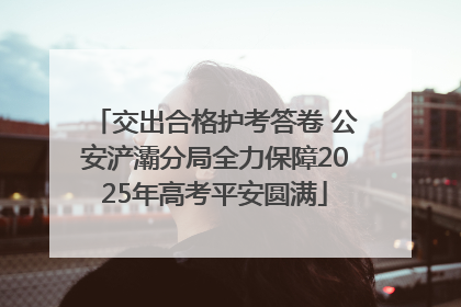 交出合格护考答卷 公安浐灞分局全力保障2025年高考平安圆满