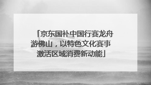 京东国补中国行赛龙舟游佛山，以特色文化赛事激活区域消费新动能