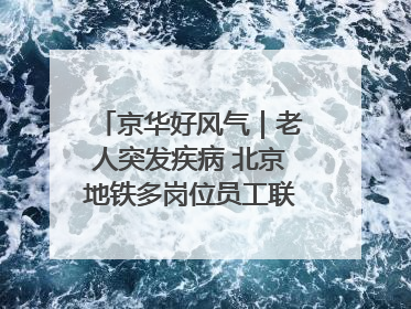 京华好风气｜老人突发疾病 北京地铁多岗位员工联动成功救助