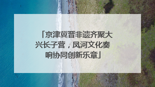 京津冀晋非遗齐聚大兴长子营，凤河文化奏响协同创新乐章
