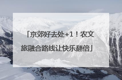 京郊好去处+1！农文旅融合路线让快乐翻倍