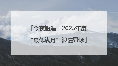 今夜邂逅！2025年度“最低满月”浪漫登场