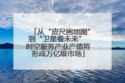 从“皮尺画地图”到“卫星看未来” 时空服务产业产值将形成万亿级市场