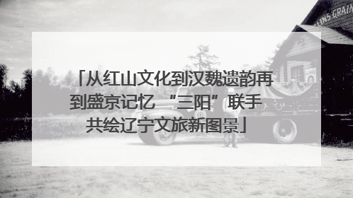 从红山文化到汉魏遗韵再到盛京记忆 “三阳”联手共绘辽宁文旅新图景