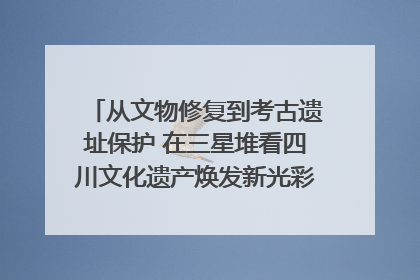 从文物修复到考古遗址保护 在三星堆看四川文化遗产焕发新光彩｜您牵挂的四川