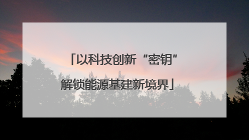 以科技创新“密钥”解锁能源基建新境界