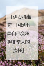 伊万科维奇：国足出局自己会承担非常大的责任