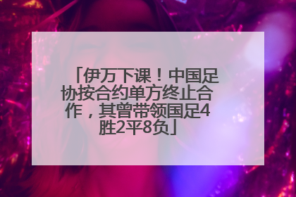 伊万下课！中国足协按合约单方终止合作，其曾带领国足4胜2平8负