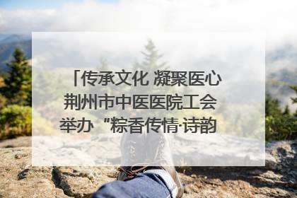 传承文化 凝聚医心 荆州市中医医院工会举办“粽香传情·诗韵端午”系列活动