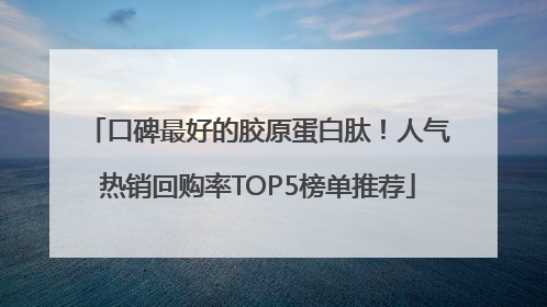 口碑最好的胶原蛋白肽！人气热销回购率TOP5榜单推荐