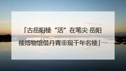 古岳阳楼“活”在笔尖 岳阳楼博物馆借丹青重现千年名楼
