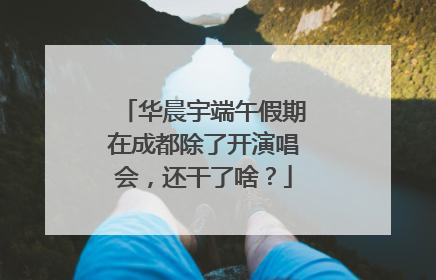 华晨宇端午假期在成都除了开演唱会，还干了啥？