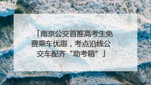 南京公交首推高考生免费乘车优惠，考点沿线公交车配齐“助考箱”