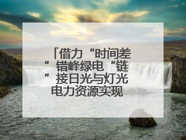 借力“时间差”错峰绿电“链”接日光与灯光 电力资源实现“时空腾挪”