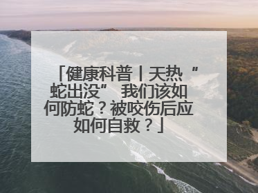 健康科普丨天热“蛇出没” 我们该如何防蛇？被咬伤后应如何自救？
