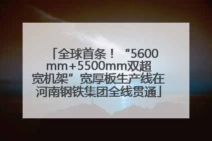 全球首条！“5600mm+5500mm双超宽机架”宽厚板生产线在河南钢铁集团全线贯通