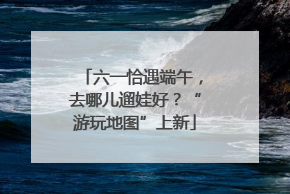 六一恰遇端午，去哪儿遛娃好？“游玩地图”上新