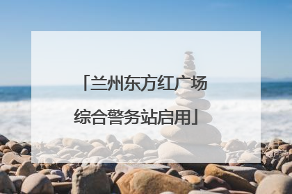 兰州东方红广场综合警务站启用