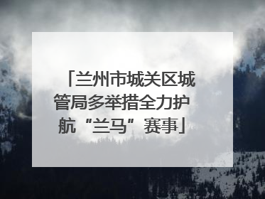 兰州市城关区城管局多举措全力护航“兰马”赛事