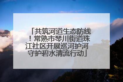 共筑河道生态防线！常熟市琴川街道珠江社区开展巡河护河守护碧水清流行动
