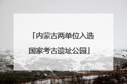 内蒙古两单位入选国家考古遗址公园