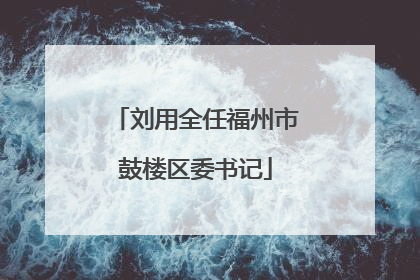 刘用全任福州市鼓楼区委书记