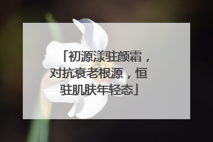 初源漾驻颜霜，对抗衰老根源，恒驻肌肤年轻态