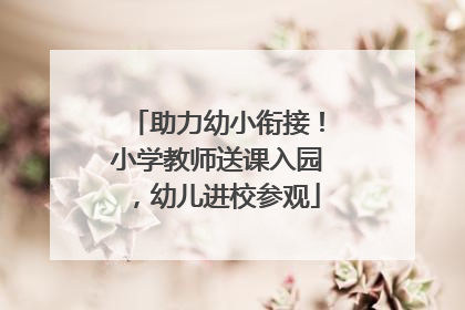 助力幼小衔接！小学教师送课入园，幼儿进校参观