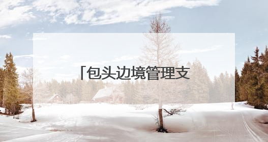 包头边境管理支队：用忠诚与担当驻守祖国北疆