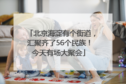 北京海淀有个街道，汇聚齐了56个民族！今天有场大聚会