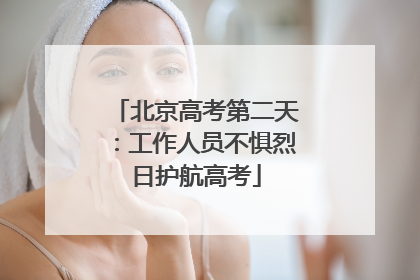 北京高考第二天：工作人员不惧烈日护航高考
