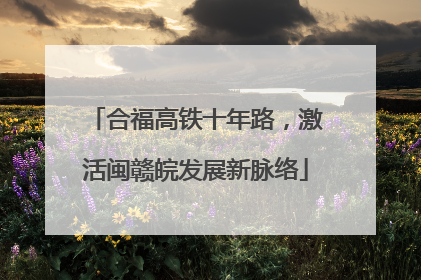 合福高铁十年路，激活闽赣皖发展新脉络