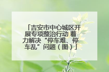 吉安市中心城区开展专项整治行动 着力解决“停车难、停车乱”问题（图）