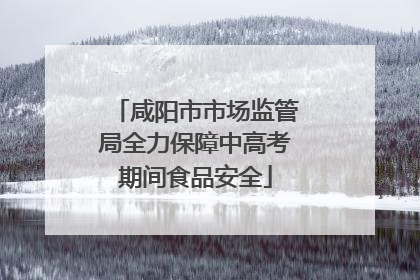 咸阳市市场监管局全力保障中高考期间食品安全