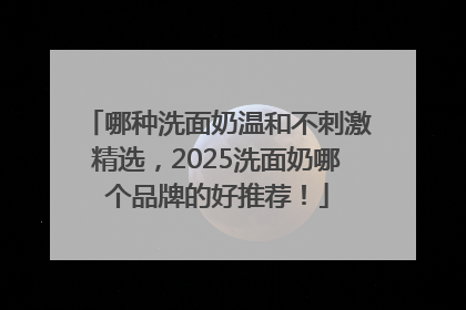 哪种洗面奶温和不刺激精选，2025洗面奶哪个品牌的好推荐！