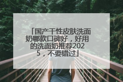 国产干性皮肤洗面奶哪款口碑好，好用的洗面奶推荐2025，不要错过