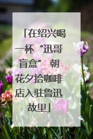 在绍兴喝一杯“迅哥盲盒” 朝花夕拾咖啡店入驻鲁迅故里