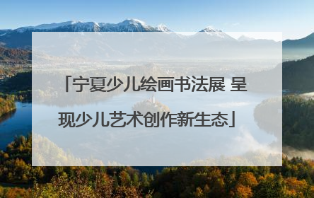 宁夏少儿绘画书法展 呈现少儿艺术创作新生态