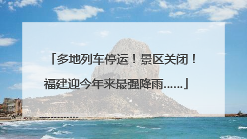 多地列车停运！景区关闭！福建迎今年来最强降雨……