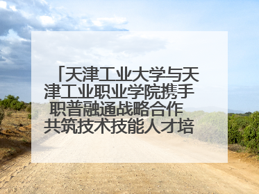 天津工业大学与天津工业职业学院携手职普融通战略合作 共筑技术技能人才培养新高地